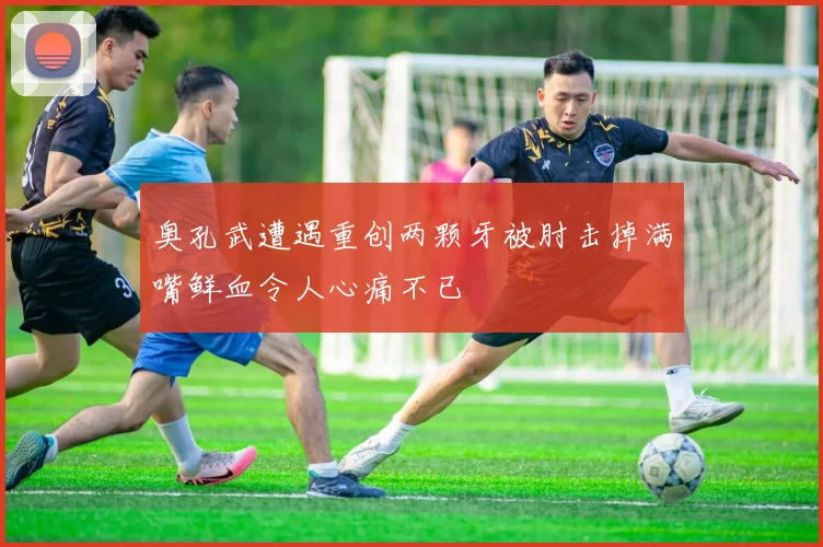 奥孔武遭遇重创两颗牙被肘击掉满嘴鲜血令人心痛不已