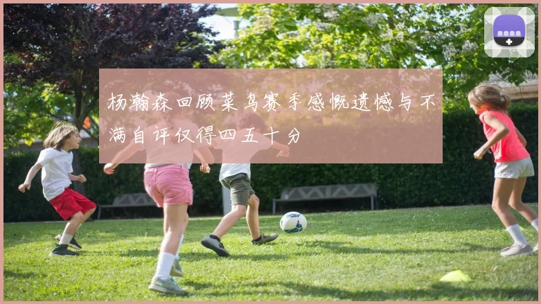 杨瀚森回顾菜鸟赛季感慨遗憾与不满自评仅得四五十分