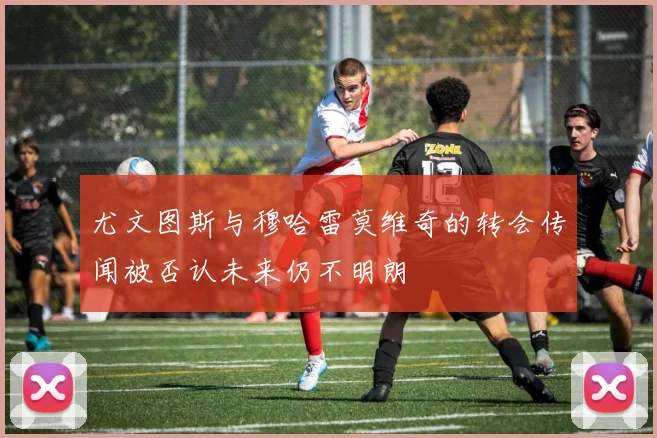 尤文图斯与穆哈雷莫维奇的转会传闻被否认未来仍不明朗