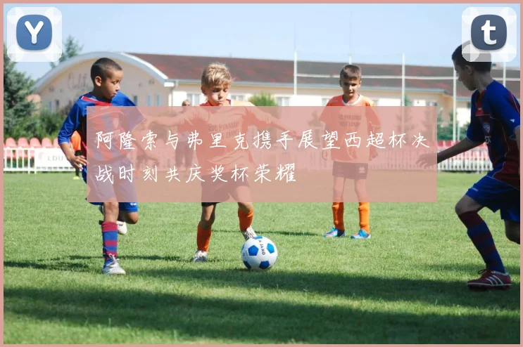 阿隆索与弗里克携手展望西超杯决战时刻共庆奖杯荣耀
