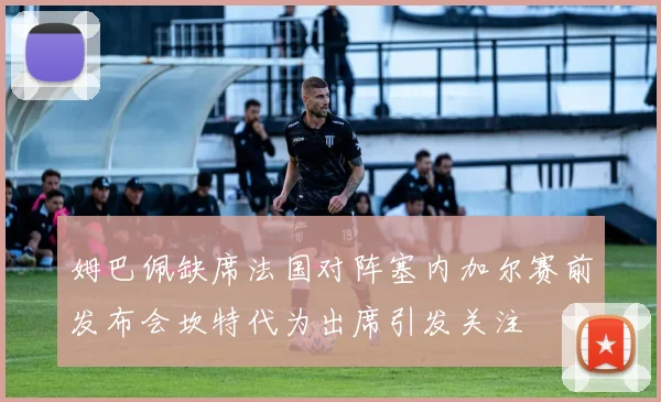 姆巴佩缺席法国对阵塞内加尔赛前发布会坎特代为出席引发关注