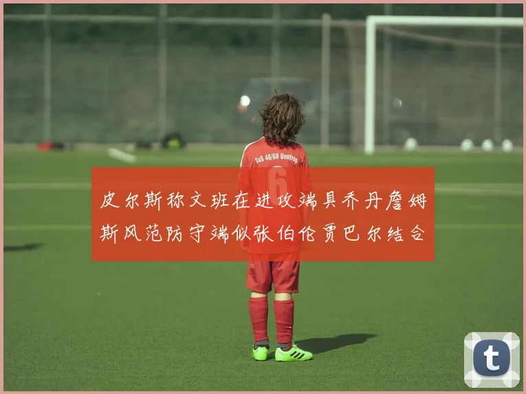 皮尔斯称文班在进攻端具乔丹詹姆斯风范防守端似张伯伦贾巴尔结合