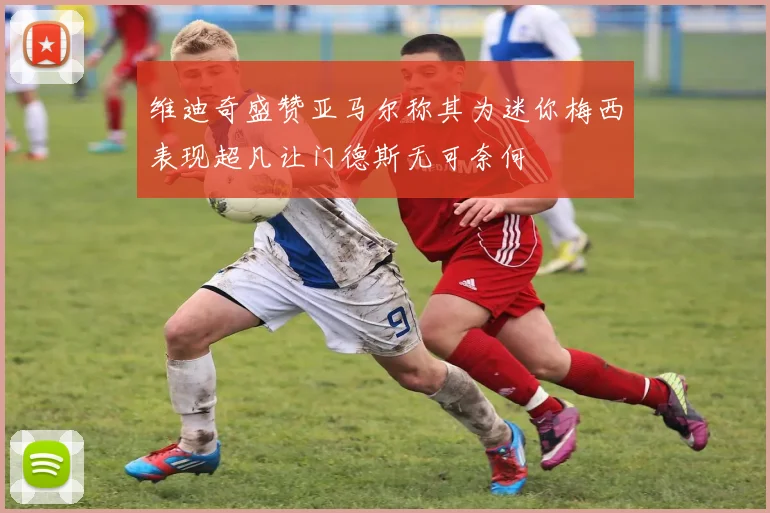 维迪奇盛赞亚马尔称其为迷你梅西表现超凡让门德斯无可奈何