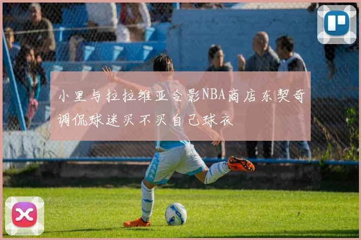 小里与拉拉维亚合影NBA商店东契奇调侃球迷买不买自己球衣