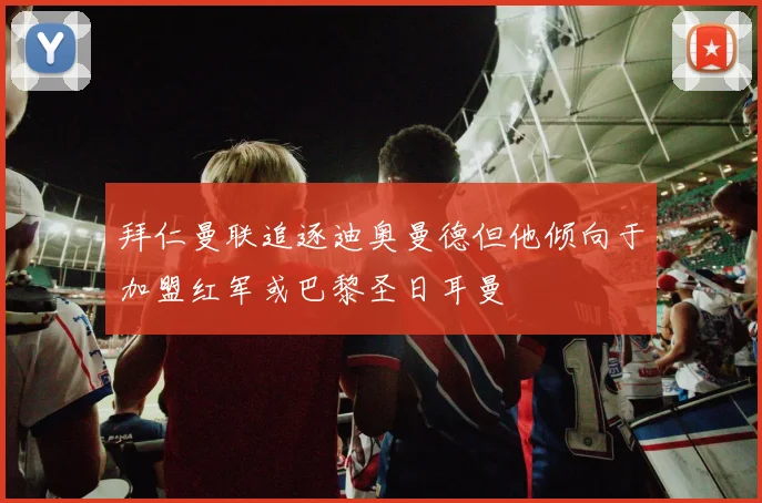 拜仁曼联追逐迪奥曼德但他倾向于加盟红军或巴黎圣日耳曼