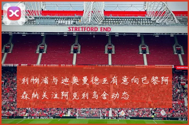 利物浦与迪奥曼德互有意向巴黎阿森纳关注阿克利乌舍动态
