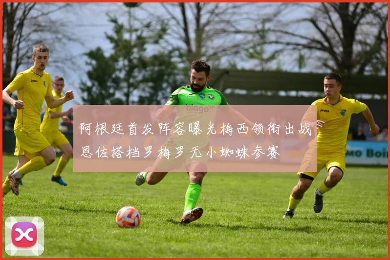 阿根廷首发阵容曝光梅西领衔出战恩佐搭档罗梅罗无小蜘蛛参赛