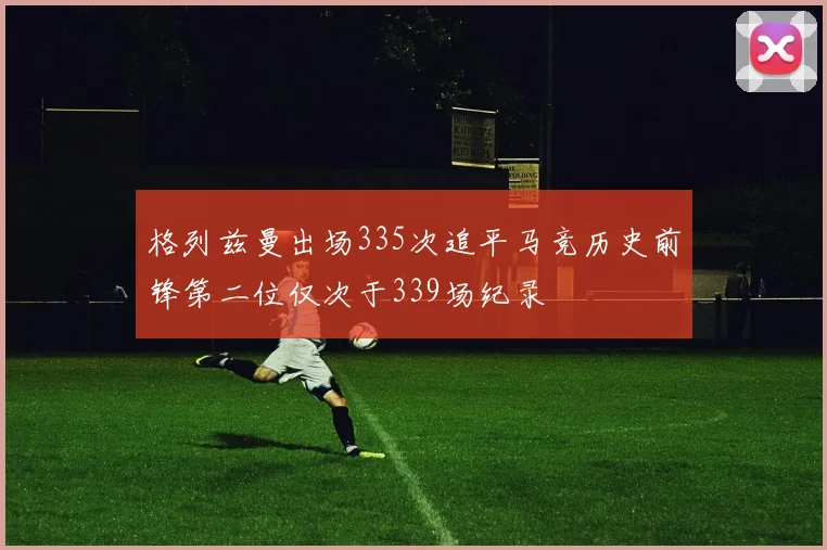 格列兹曼出场335次追平马竞历史前锋第二位仅次于339场纪录