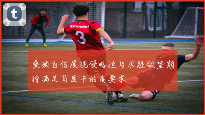 桑顿自信展现侵略性与求胜欲望期待满足乌度卡的高要求