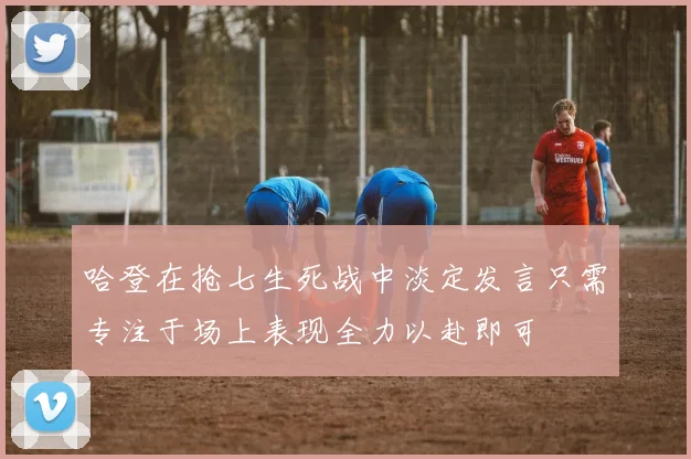 哈登在抢七生死战中淡定发言只需专注于场上表现全力以赴即可