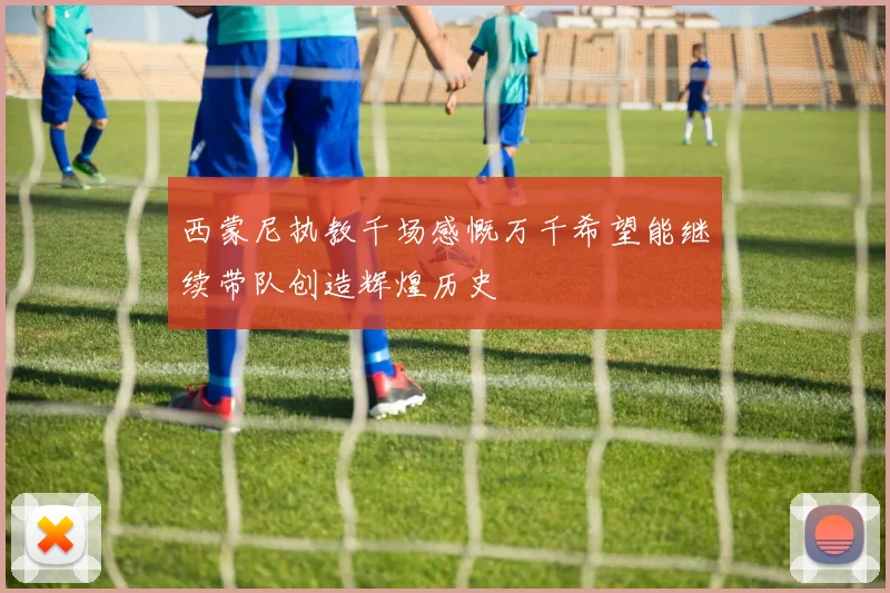 西蒙尼执教千场感慨万千希望能继续带队创造辉煌历史