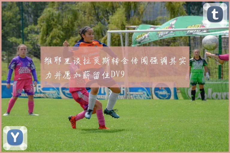 维耶里谈拉莫斯转会传闻强调其实力并愿加薪留住DV9