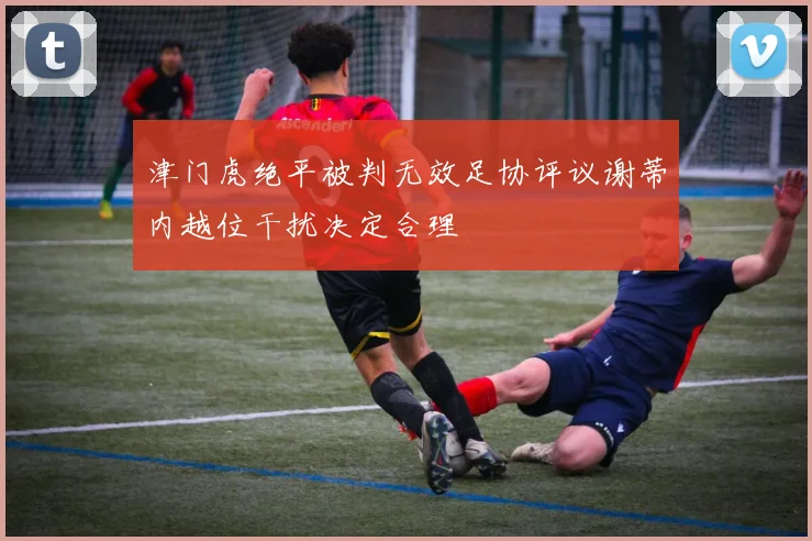 津门虎绝平被判无效足协评议谢蒂内越位干扰决定合理