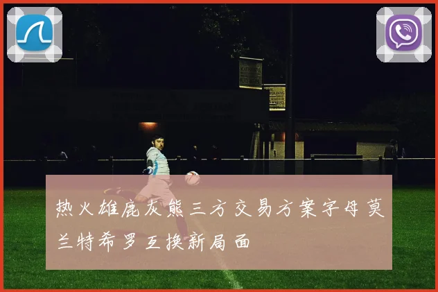 热火雄鹿灰熊三方交易方案字母莫兰特希罗互换新局面