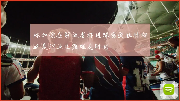林加德在解放者杯进球感受独特称这是职业生涯难忘时刻