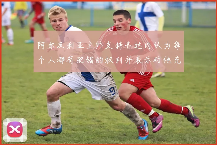 阿尔及利亚主帅支持齐达内认为每个人都有犯错的权利并表示对他充满信心