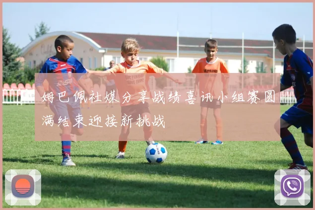 姆巴佩社媒分享战绩喜讯小组赛圆满结束迎接新挑战