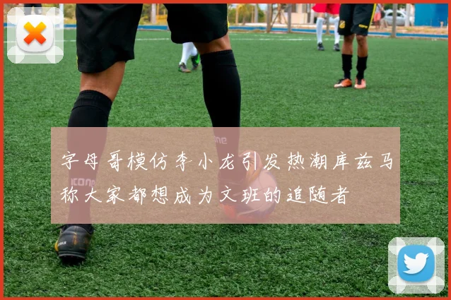 字母哥模仿李小龙引发热潮库兹马称大家都想成为文班的追随者