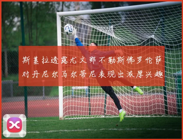 斯基拉透露尤文那不勒斯佛罗伦萨对丹尼尔马尔蒂尼表现出浓厚兴趣