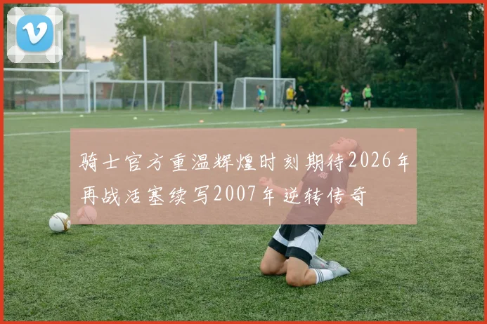 骑士官方重温辉煌时刻期待2026年再战活塞续写2007年逆转传奇