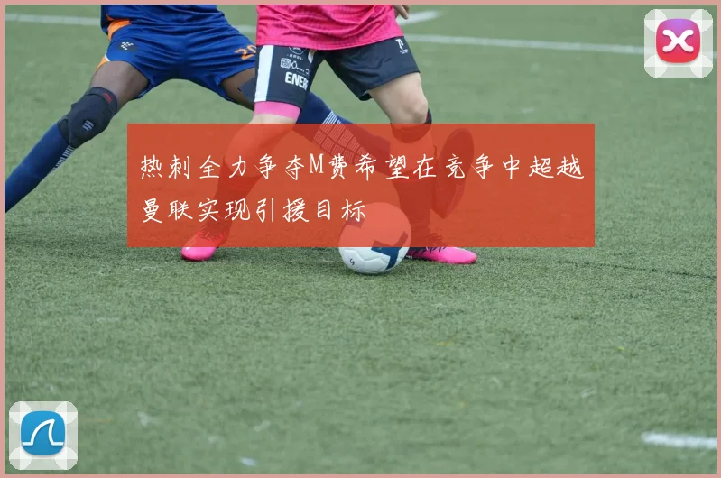 热刺全力争夺M费希望在竞争中超越曼联实现引援目标
