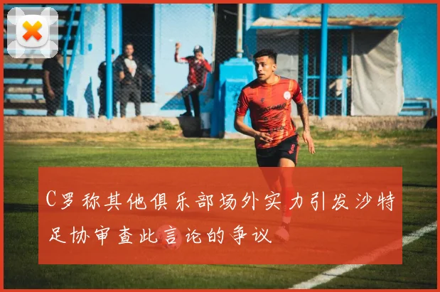 C罗称其他俱乐部场外实力引发沙特足协审查此言论的争议