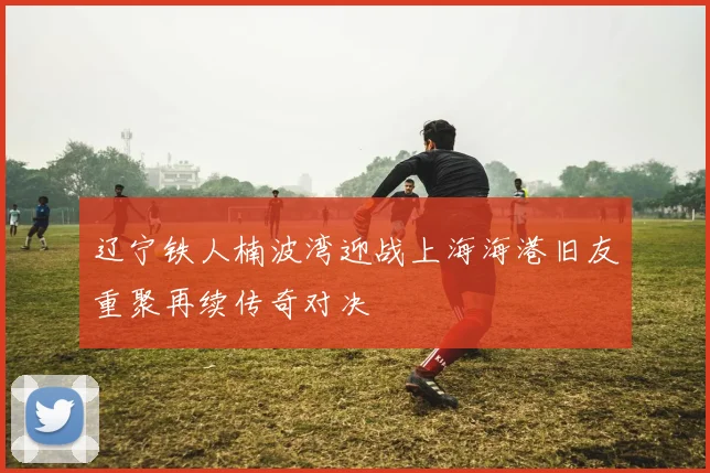 辽宁铁人楠波湾迎战上海海港旧友重聚再续传奇对决