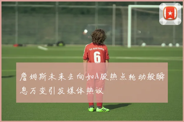 詹姆斯未来去向如A股热点轮动般瞬息万变引发媒体热议