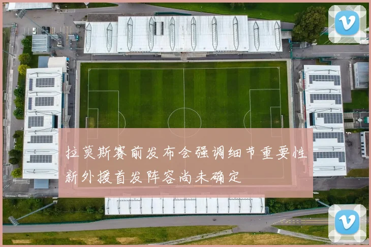 拉莫斯赛前发布会强调细节重要性新外援首发阵容尚未确定