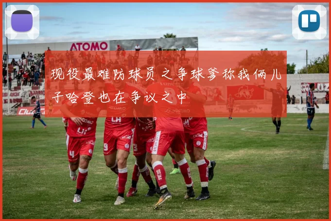 现役最难防球员之争球爹称我俩儿子哈登也在争议之中