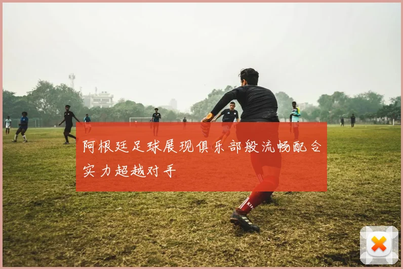 阿根廷足球展现俱乐部般流畅配合实力超越对手