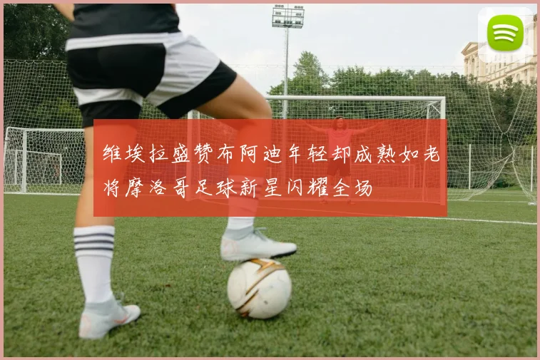 维埃拉盛赞布阿迪年轻却成熟如老将摩洛哥足球新星闪耀全场