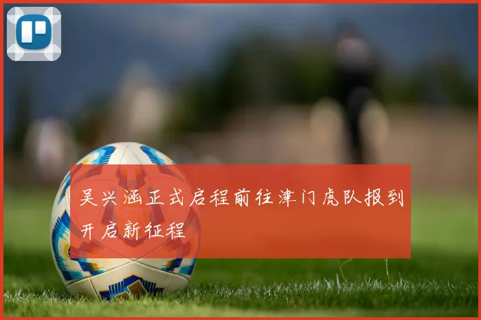 吴兴涵正式启程前往津门虎队报到开启新征程